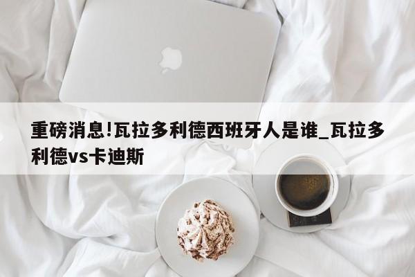 重磅消息!瓦拉多利德西班牙人是谁_瓦拉多利德vs卡迪斯