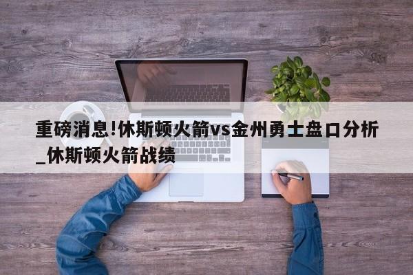 重磅消息!休斯顿火箭vs金州勇士盘口分析_休斯顿火箭战绩