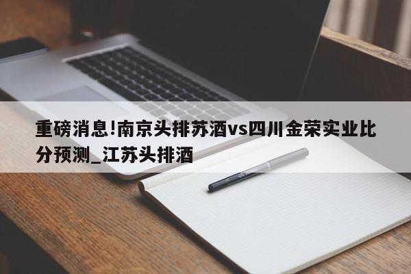 重磅消息!南京头排苏酒vs四川金荣实业比分预测_江苏头排酒