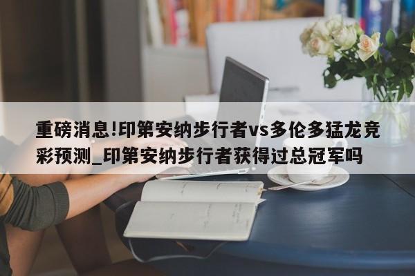 重磅消息!印第安纳步行者vs多伦多猛龙竞彩预测_印第安纳步行者获得过总冠军吗