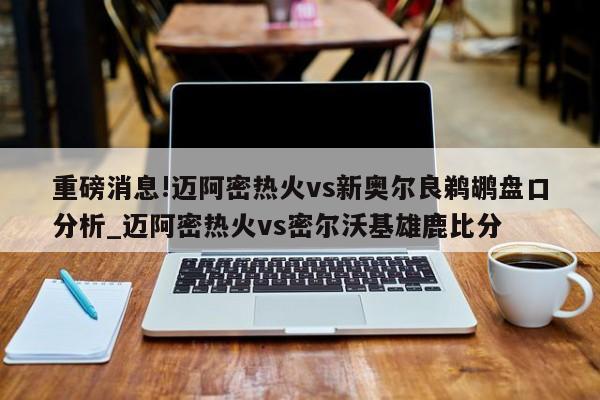 重磅消息!迈阿密热火vs新奥尔良鹈鹕盘口分析_迈阿密热火vs密尔沃基雄鹿比分