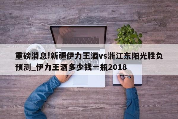 重磅消息!新疆伊力王酒vs浙江东阳光胜负预测_伊力王酒多少钱一瓶2018