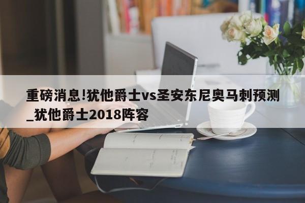 重磅消息!犹他爵士vs圣安东尼奥马刺预测_犹他爵士2018阵容