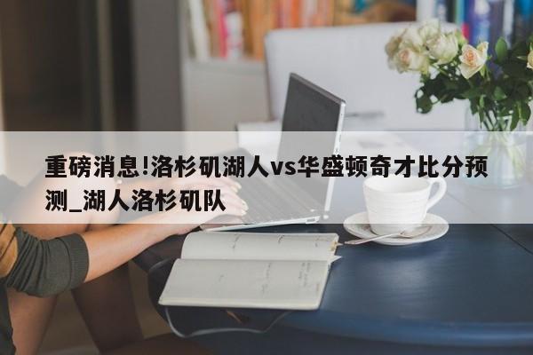 重磅消息!洛杉矶湖人vs华盛顿奇才比分预测_湖人洛杉矶队