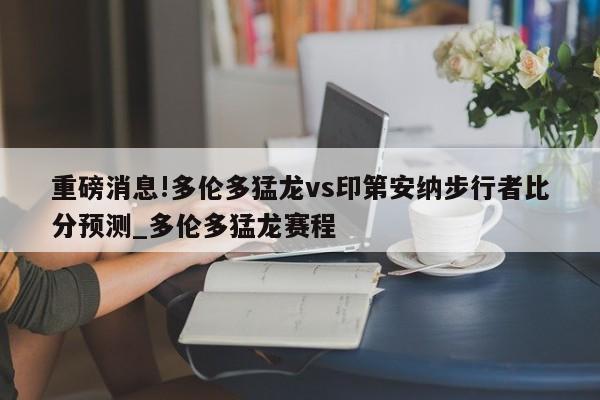 重磅消息!多伦多猛龙vs印第安纳步行者比分预测_多伦多猛龙赛程