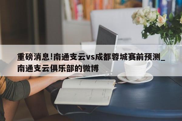 重磅消息!南通支云vs成都蓉城赛前预测_南通支云俱乐部的微博