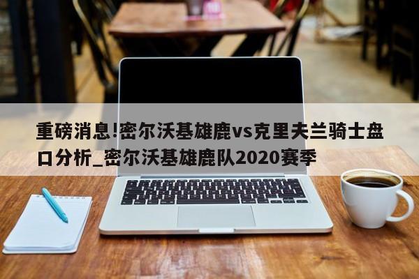 重磅消息!密尔沃基雄鹿vs克里夫兰骑士盘口分析_密尔沃基雄鹿队2020赛季