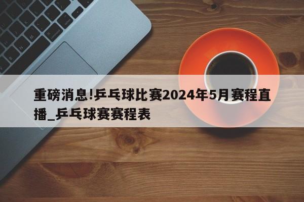 重磅消息!乒乓球比赛2024年5月赛程直播_乒乓球赛赛程表