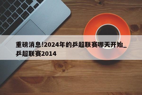 重磅消息!2024年的乒超联赛哪天开始_乒超联赛2014