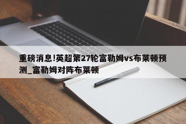 重磅消息!英超第27轮富勒姆vs布莱顿预测_富勒姆对阵布莱顿