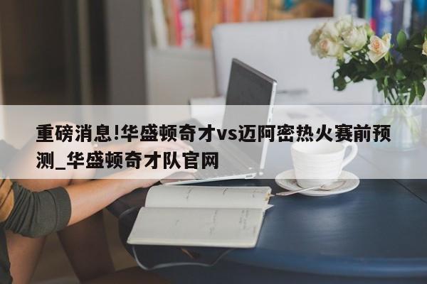 重磅消息!华盛顿奇才vs迈阿密热火赛前预测_华盛顿奇才队官网