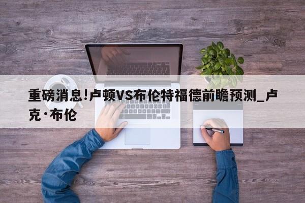 重磅消息!卢顿VS布伦特福德前瞻预测_卢克·布伦