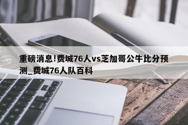 重磅消息!费城76人vs芝加哥公牛比分预测_费城76人队百科