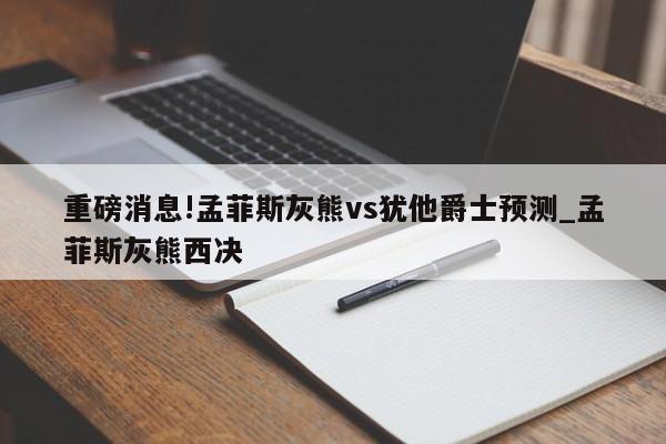 重磅消息!孟菲斯灰熊vs犹他爵士预测_孟菲斯灰熊西决