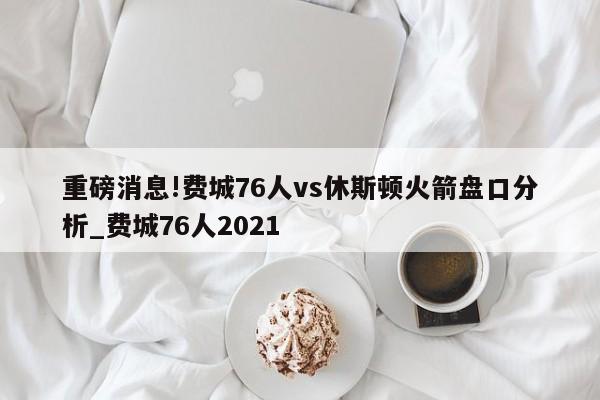 重磅消息!费城76人vs休斯顿火箭盘口分析_费城76人2021