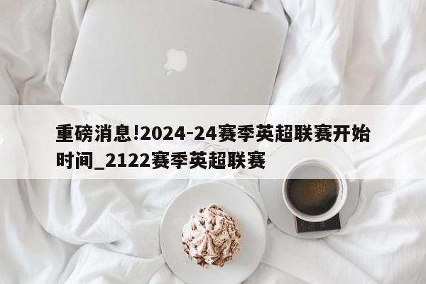 重磅消息!2024-24赛季英超联赛开始时间_2122赛季英超联赛