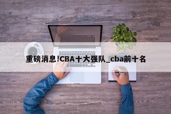 重磅消息!CBA十大强队_cba前十名