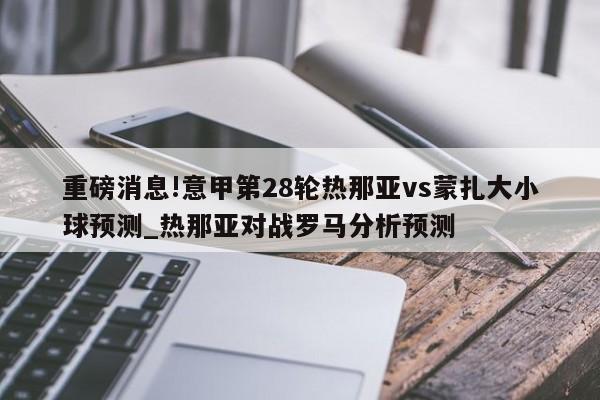 重磅消息!意甲第28轮热那亚vs蒙扎大小球预测_热那亚对战罗马分析预测