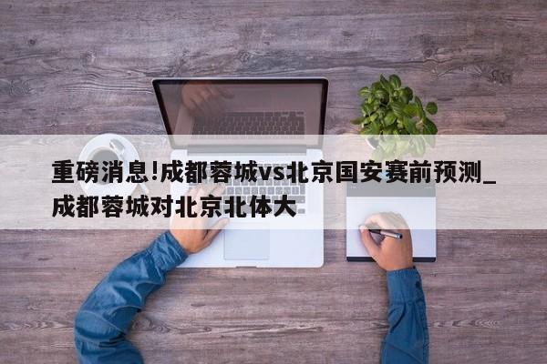 重磅消息!成都蓉城vs北京国安赛前预测_成都蓉城对北京北体大