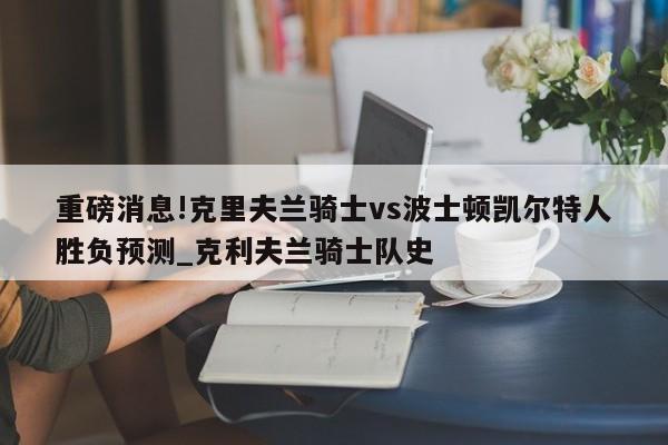 重磅消息!克里夫兰骑士vs波士顿凯尔特人胜负预测_克利夫兰骑士队史