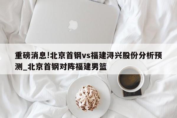 重磅消息!北京首钢vs福建浔兴股份分析预测_北京首钢对阵福建男篮