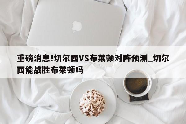 重磅消息!切尔西VS布莱顿对阵预测_切尔西能战胜布莱顿吗