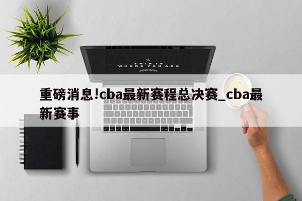 重磅消息!cba最新赛程总决赛_cba最新赛事