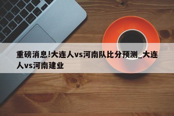 重磅消息!大连人vs河南队比分预测_大连人vs河南建业