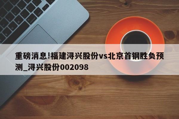 重磅消息!福建浔兴股份vs北京首钢胜负预测_浔兴股份002098