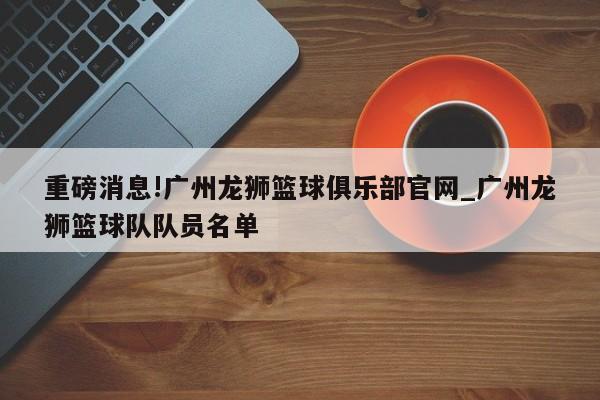 重磅消息!广州龙狮篮球俱乐部官网_广州龙狮篮球队队员名单