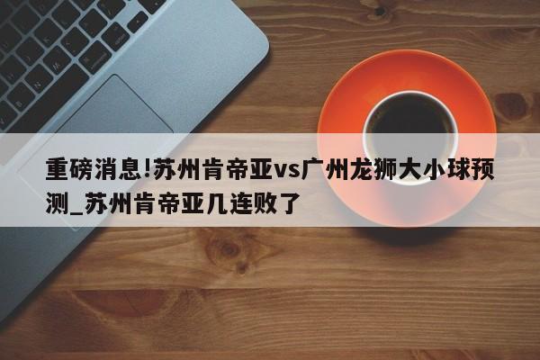 重磅消息!苏州肯帝亚vs广州龙狮大小球预测_苏州肯帝亚几连败了