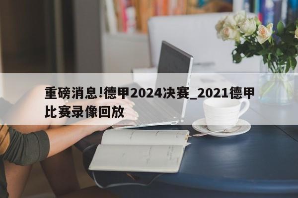 重磅消息!德甲2024决赛_2021德甲比赛录像回放