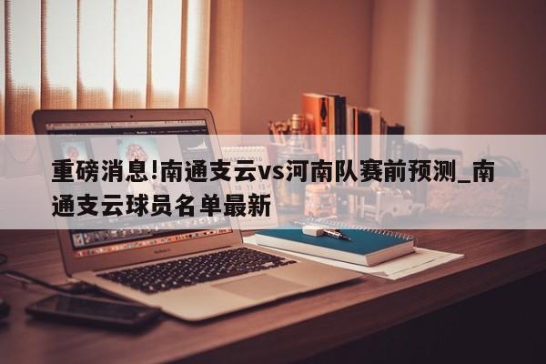 重磅消息!南通支云vs河南队赛前预测_南通支云球员名单最新