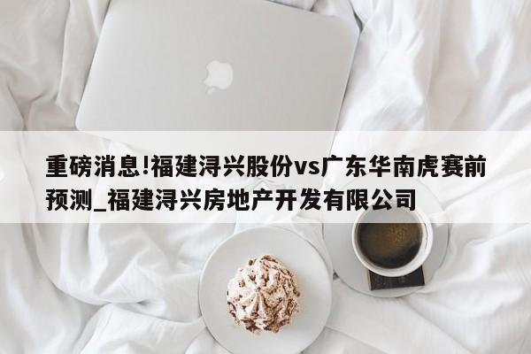 重磅消息!福建浔兴股份vs广东华南虎赛前预测_福建浔兴房地产开发有限公司