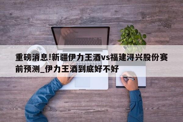 重磅消息!新疆伊力王酒vs福建浔兴股份赛前预测_伊力王酒到底好不好