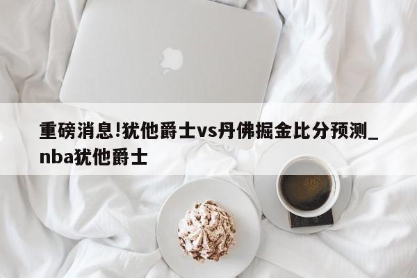 重磅消息!犹他爵士vs丹佛掘金比分预测_nba犹他爵士