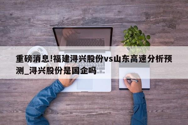 重磅消息!福建浔兴股份vs山东高速分析预测_浔兴股份是国企吗