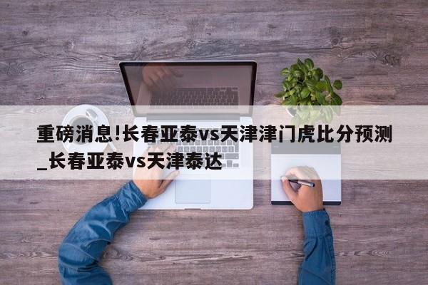 重磅消息!长春亚泰vs天津津门虎比分预测_长春亚泰vs天津泰达