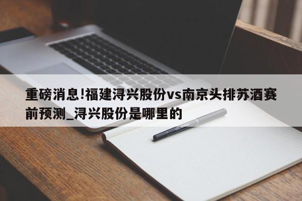 重磅消息!福建浔兴股份vs南京头排苏酒赛前预测_浔兴股份是哪里的