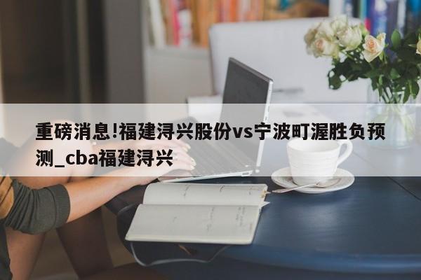 重磅消息!福建浔兴股份vs宁波町渥胜负预测_cba福建浔兴