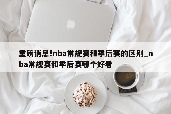 重磅消息!nba常规赛和季后赛的区别_nba常规赛和季后赛哪个好看