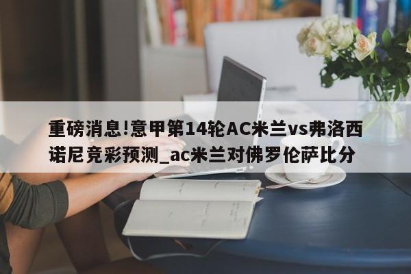 重磅消息!意甲第14轮AC米兰vs弗洛西诺尼竞彩预测_ac米兰对佛罗伦萨比分