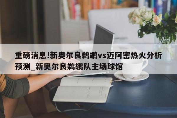 重磅消息!新奥尔良鹈鹕vs迈阿密热火分析预测_新奥尔良鹈鹕队主场球馆