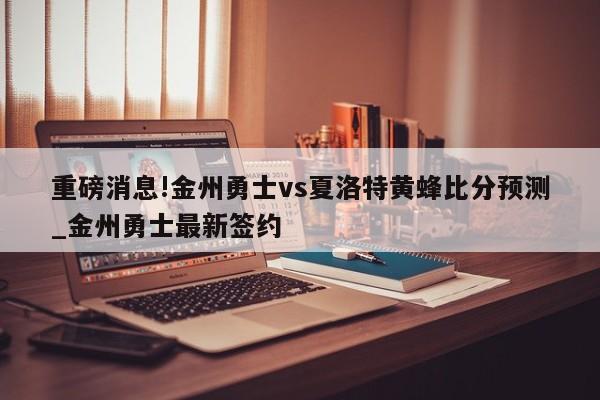 重磅消息!金州勇士vs夏洛特黄蜂比分预测_金州勇士最新签约