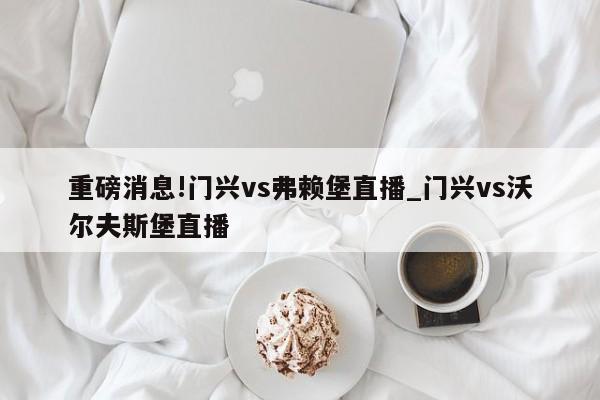 重磅消息!门兴vs弗赖堡直播_门兴vs沃尔夫斯堡直播