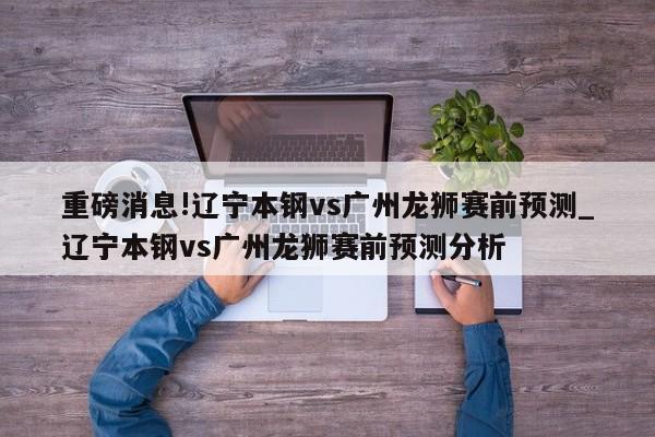 重磅消息!辽宁本钢vs广州龙狮赛前预测_辽宁本钢vs广州龙狮赛前预测分析