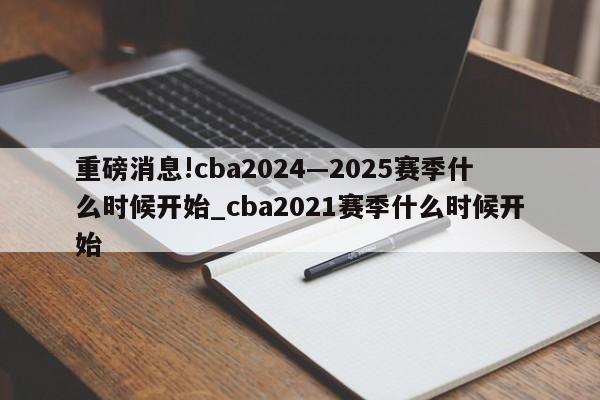 重磅消息!cba2024—2025赛季什么时候开始_cba2021赛季什么时候开始