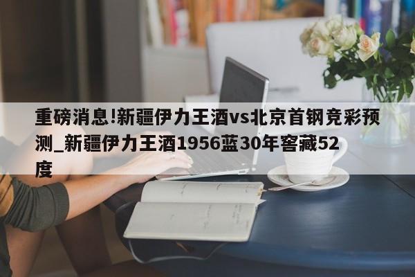 重磅消息!新疆伊力王酒vs北京首钢竞彩预测_新疆伊力王酒1956蓝30年窖藏52度