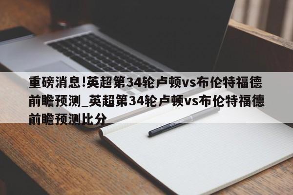 重磅消息!英超第34轮卢顿vs布伦特福德前瞻预测_英超第34轮卢顿vs布伦特福德前瞻预测比分