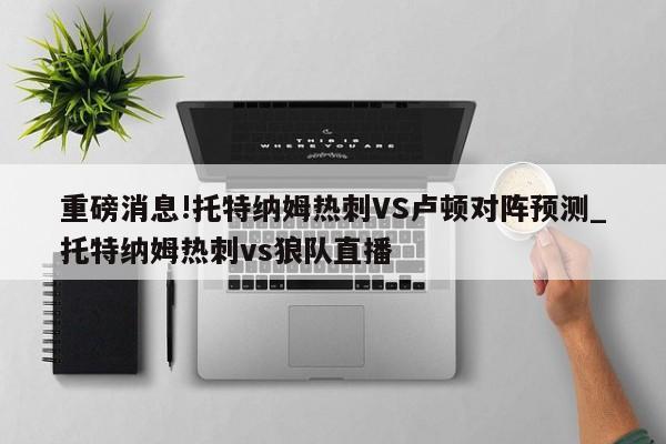 重磅消息!托特纳姆热刺VS卢顿对阵预测_托特纳姆热刺vs狼队直播